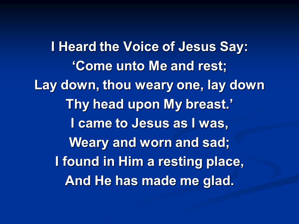 I Heard the Voice of Jesus Say: ‘Come unto Me and rest; Lay down, thou weary one, lay down Thy head upon My breast.’ I came to Jesus as I was, Weary and worn and sad; I found in Him a resting place, And He has made me glad.