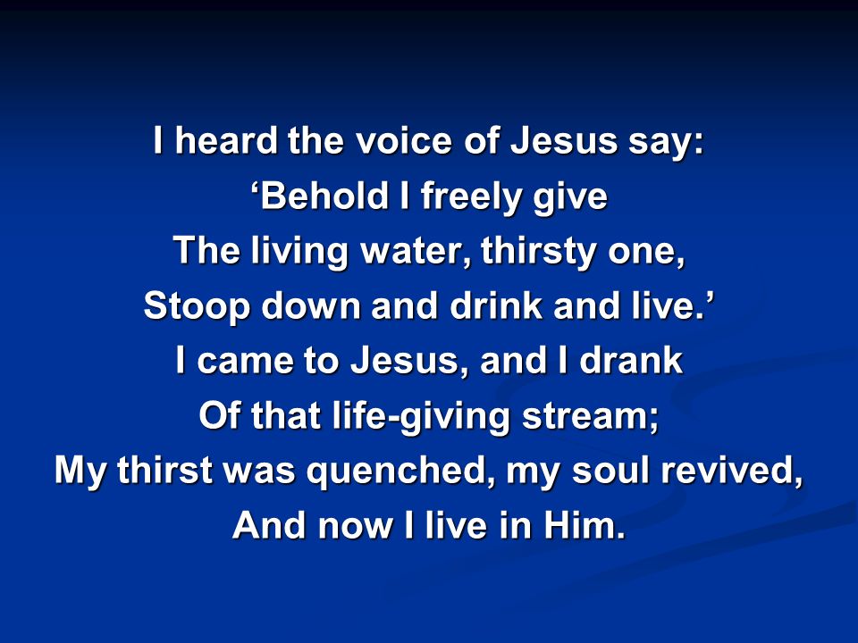 I heard the voice of Jesus say: ‘Behold I freely give The living water, thirsty one, Stoop down and drink and live.’ I came to Jesus, and I drank Of that life-giving stream; My thirst was quenched, my soul revived, And now I live in Him.