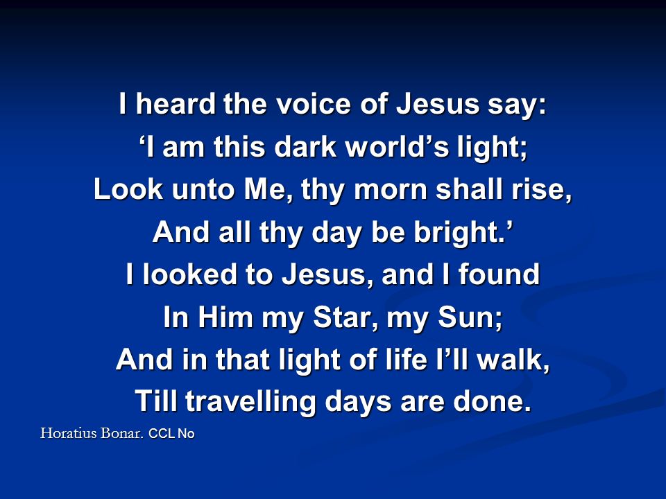 I heard the voice of Jesus say: ‘I am this dark world’s light; Look unto Me, thy morn shall rise, And all thy day be bright.’ I looked to Jesus, and I found In Him my Star, my Sun; And in that light of life I’ll walk, Till travelling days are done.