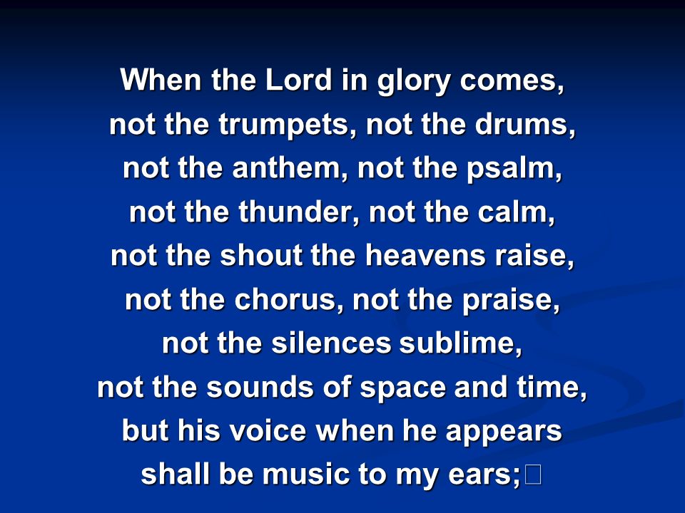 When the Lord in glory comes, not the trumpets, not the drums, not the anthem, not the psalm, not the thunder, not the calm, not the shout the heavens raise, not the chorus, not the praise, not the silences sublime, not the sounds of space and time, but his voice when he appears