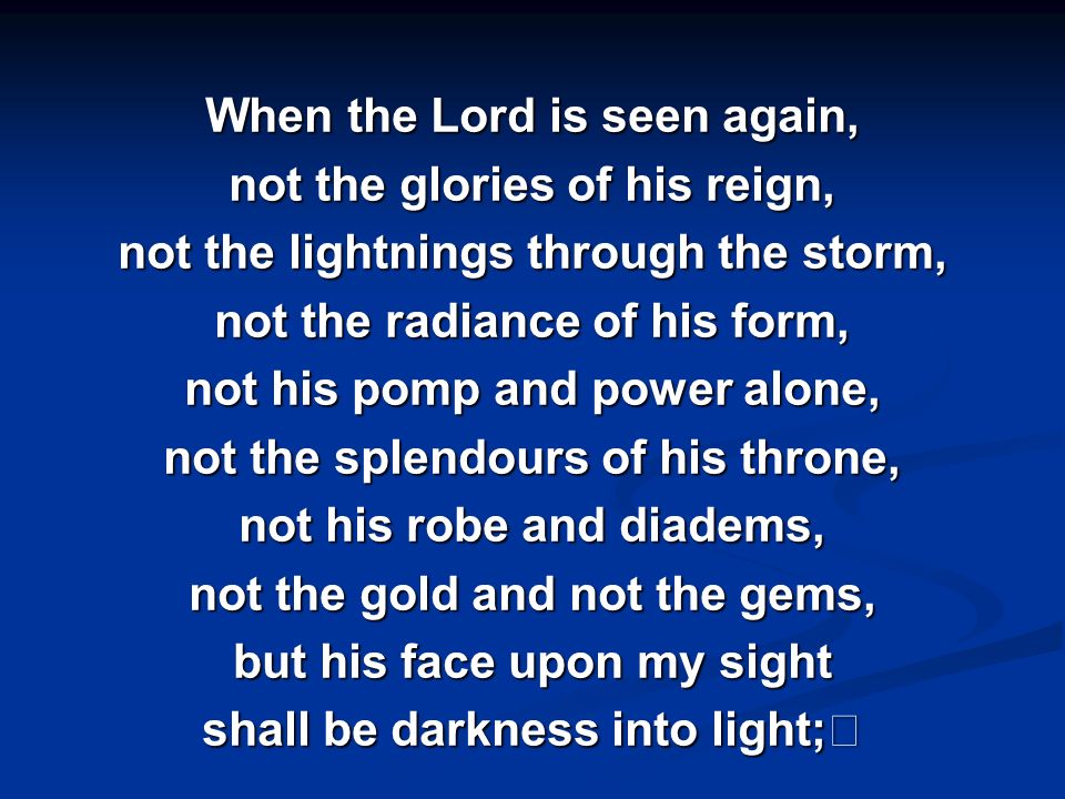When the Lord is seen again, not the glories of his reign, not the lightnings through the storm, not the radiance of his form, not his pomp and power alone, not the splendours of his throne, not his robe and diadems, not the gold and not the gems, but his face upon my sight