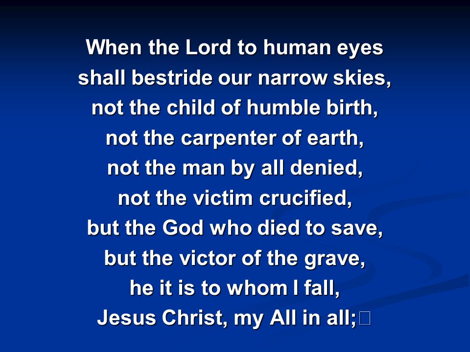 When the Lord to human eyes shall bestride our narrow skies, not the child of humble birth, not the carpenter of earth, not the man by all denied, not the victim crucified, but the God who died to save, but the victor of the grave, he it is to whom I fall,