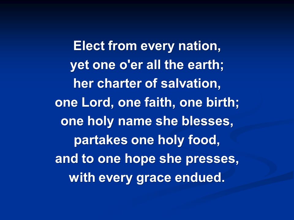 Elect from every nation, yet one o er all the earth; her charter of salvation, one Lord, one faith, one birth; one holy name she blesses, partakes one holy food, and to one hope she presses, with every grace endued.