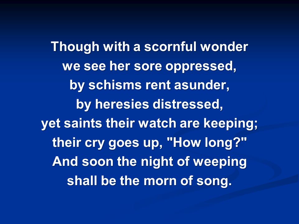 Though with a scornful wonder we see her sore oppressed, by schisms rent asunder, by heresies distressed, yet saints their watch are keeping; their cry goes up, How long And soon the night of weeping shall be the morn of song.