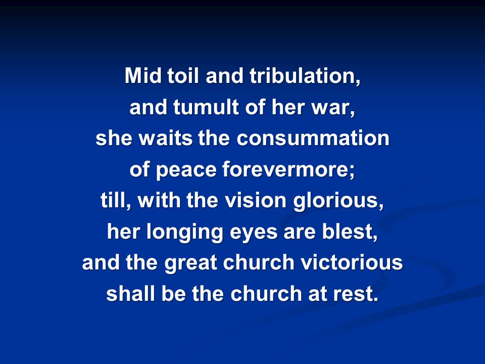 Mid toil and tribulation, and tumult of her war, she waits the consummation of peace forevermore; till, with the vision glorious, her longing eyes are blest, and the great church victorious shall be the church at rest.
