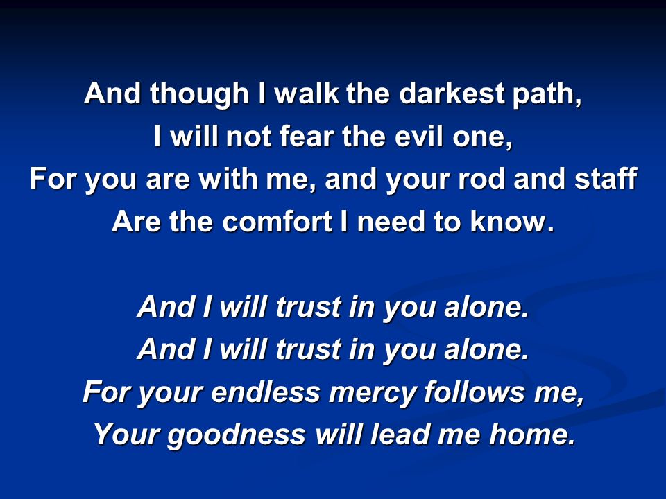 And though I walk the darkest path, I will not fear the evil one, For you are with me, and your rod and staff Are the comfort I need to know.