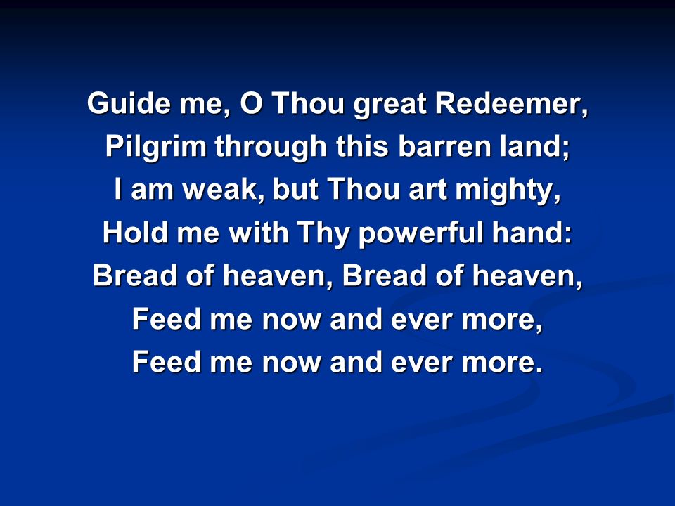 Guide me, O Thou great Redeemer, Pilgrim through this barren land; I am weak, but Thou art mighty, Hold me with Thy powerful hand: Bread of heaven, Bread of heaven, Feed me now and ever more, Feed me now and ever more.