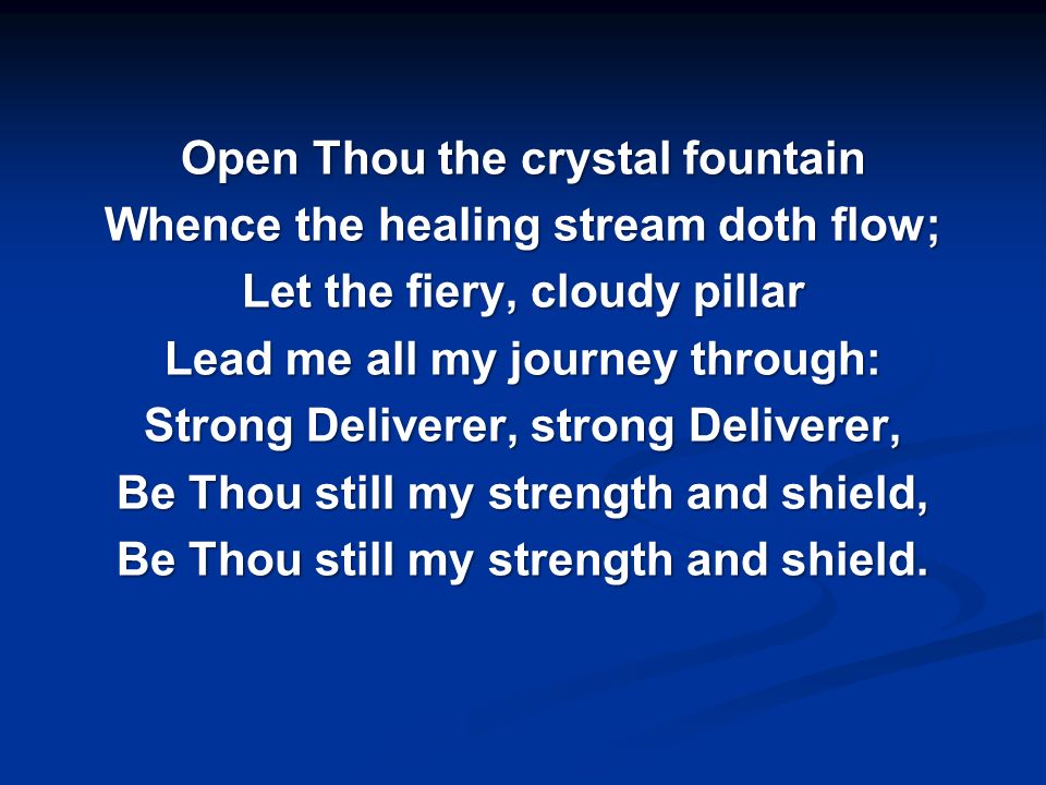 Open Thou the crystal fountain Whence the healing stream doth flow; Let the fiery, cloudy pillar Lead me all my journey through: Strong Deliverer, strong Deliverer, Be Thou still my strength and shield, Be Thou still my strength and shield.