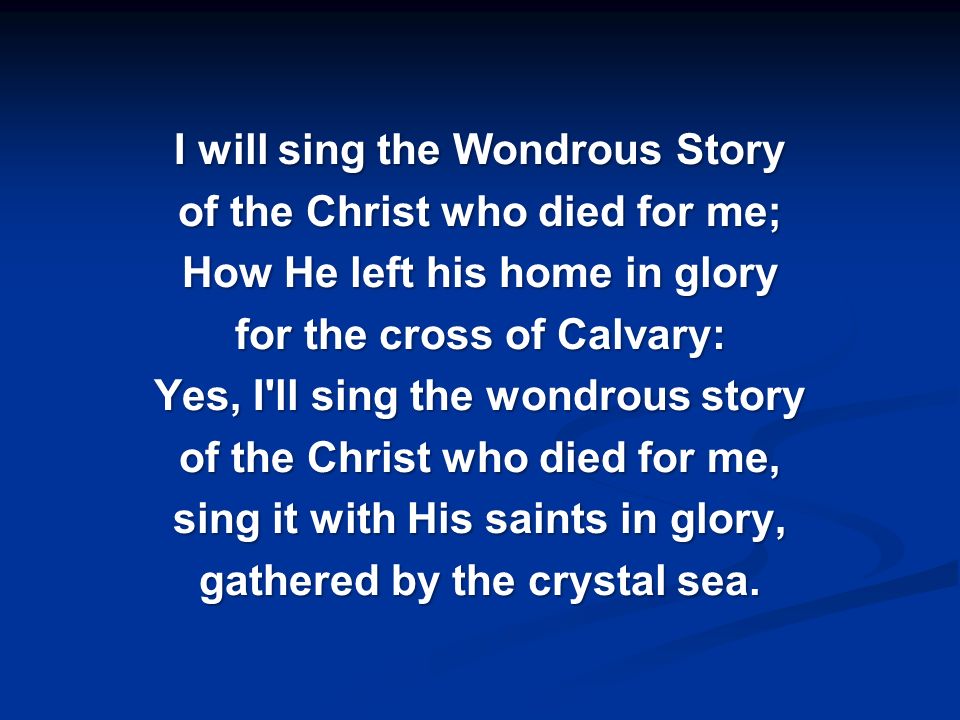 I will sing the Wondrous Story of the Christ who died for me; How He left his home in glory for the cross of Calvary: Yes, I ll sing the wondrous story of the Christ who died for me, sing it with His saints in glory, gathered by the crystal sea.
