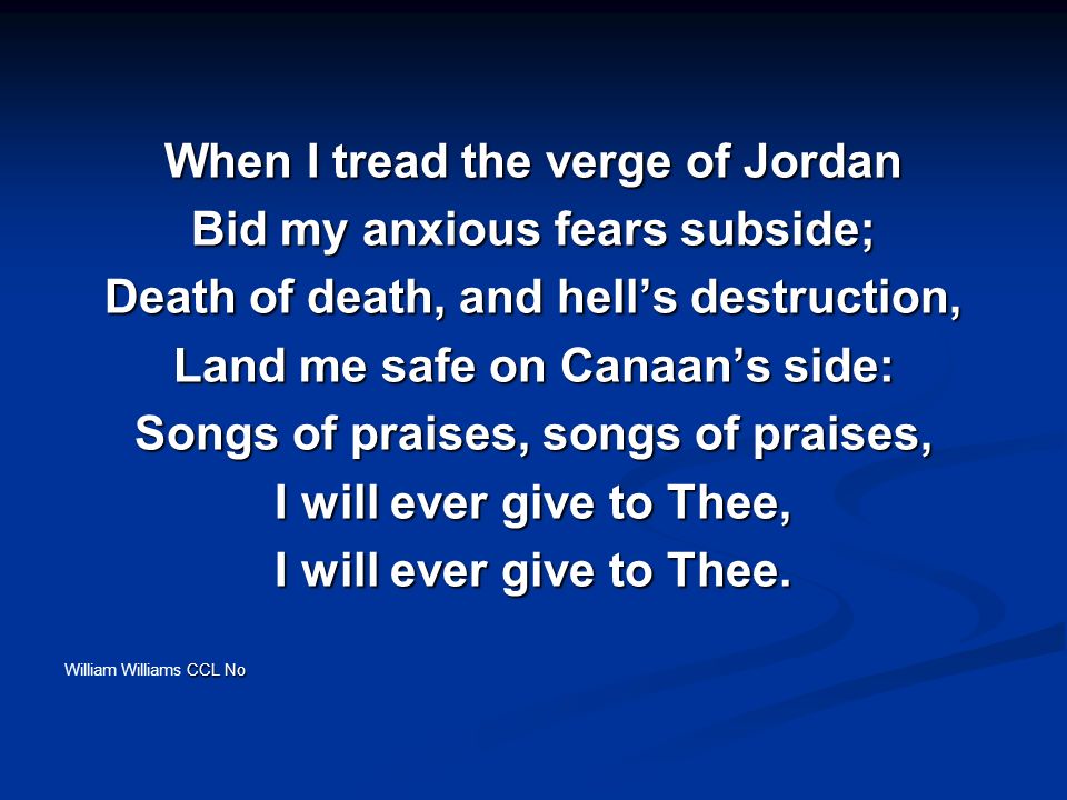 When I tread the verge of Jordan Bid my anxious fears subside; Death of death, and hell’s destruction, Land me safe on Canaan’s side: Songs of praises, songs of praises, I will ever give to Thee, I will ever give to Thee.