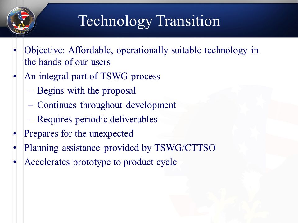Objective: Affordable, operationally suitable technology in the hands of our users An integral part of TSWG process –Begins with the proposal –Continues throughout development –Requires periodic deliverables Prepares for the unexpected Planning assistance provided by TSWG/CTTSO Accelerates prototype to product cycle Technology Transition