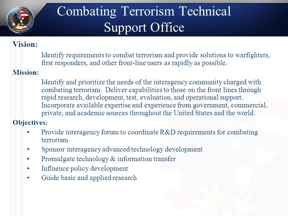 Combating Terrorism Technical Support Office Vision: Identify requirements to combat terrorism and provide solutions to warfighters, first responders, and other front-line users as rapidly as possible.