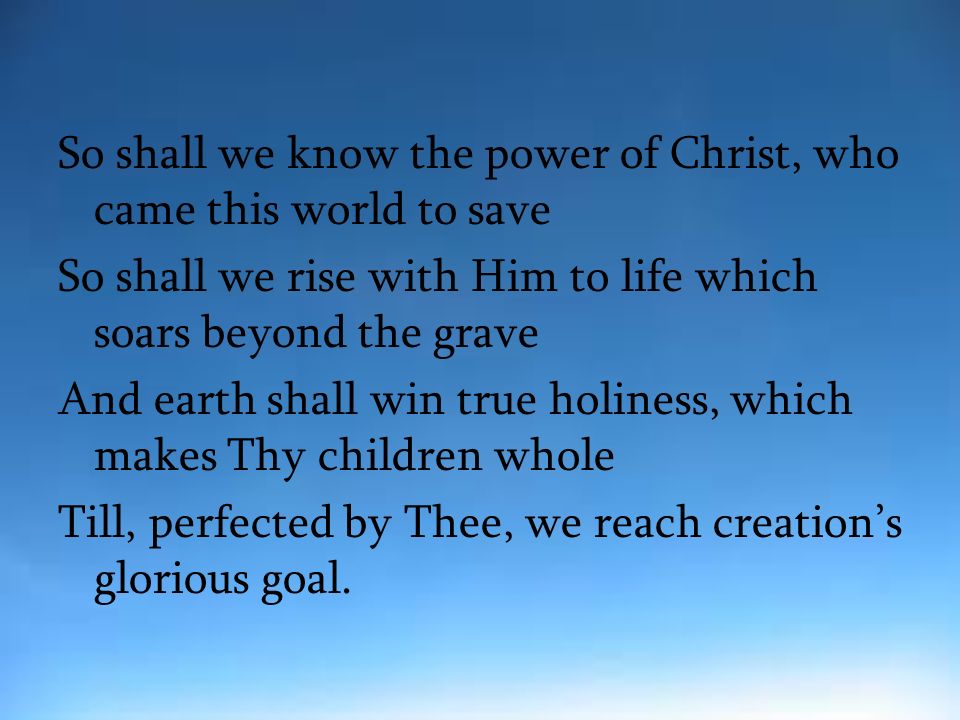 So shall we know the power of Christ, who came this world to save So shall we rise with Him to life which soars beyond the grave And earth shall win true holiness, which makes Thy children whole Till, perfected by Thee, we reach creation’s glorious goal.