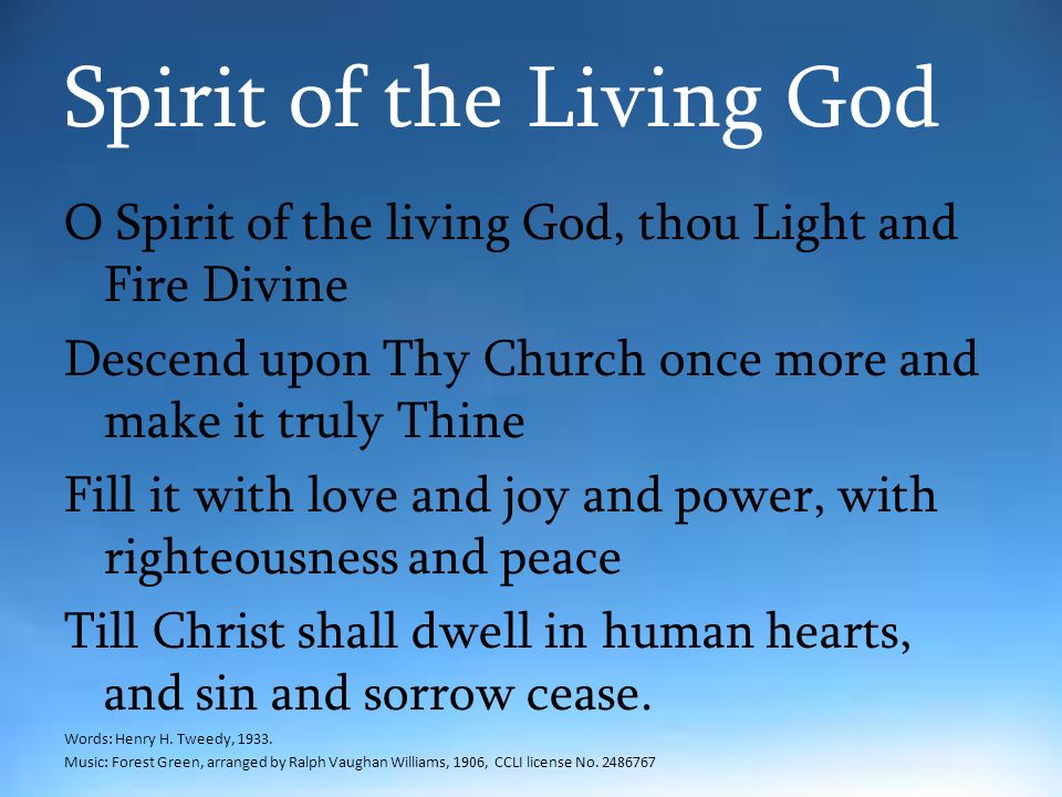 Spirit of the Living God O Spirit of the living God, thou Light and Fire Divine Descend upon Thy Church once more and make it truly Thine Fill it with love and joy and power, with righteousness and peace Till Christ shall dwell in human hearts, and sin and sorrow cease.
