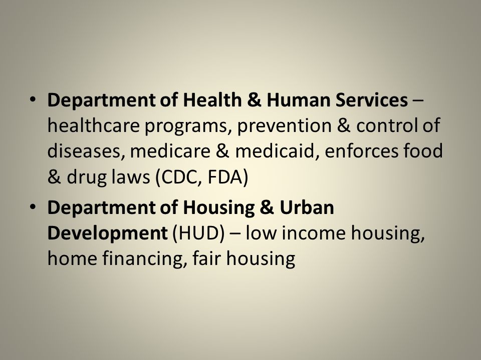 Department of Health & Human Services – healthcare programs, prevention & control of diseases, medicare & medicaid, enforces food & drug laws (CDC, FDA) Department of Housing & Urban Development (HUD) – low income housing, home financing, fair housing