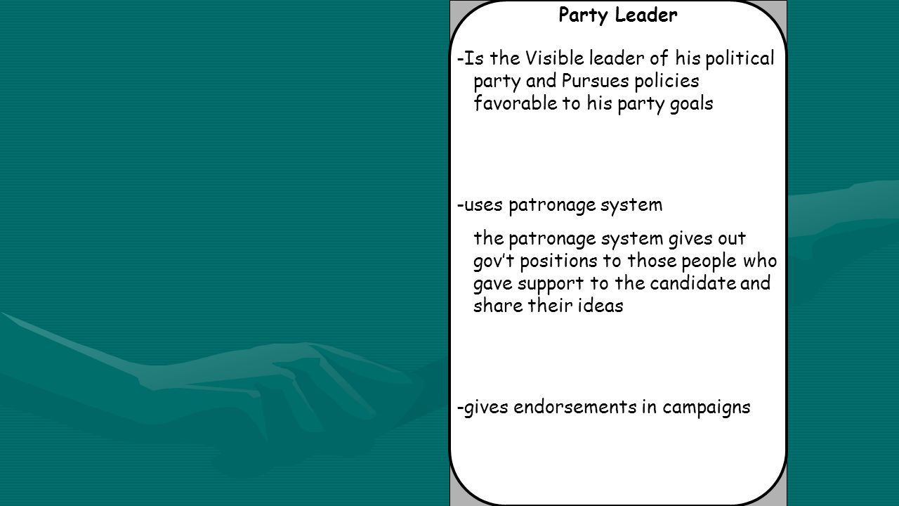 Party Leader -Is the Visible leader of his political party and Pursues policies favorable to his party goals -uses patronage system the patronage system gives out gov’t positions to those people who gave support to the candidate and share their ideas -gives endorsements in campaigns