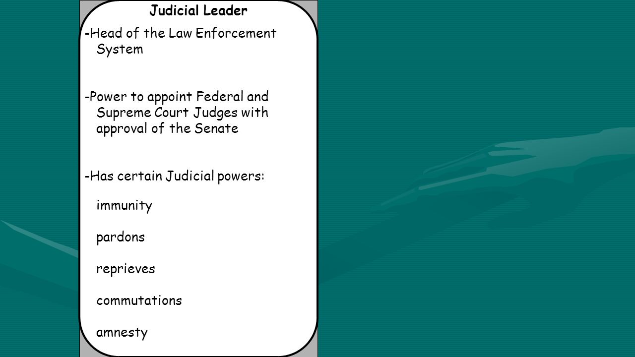 Judicial Leader -Head of the Law Enforcement System -Power to appoint Federal and Supreme Court Judges with approval of the Senate -Has certain Judicial powers: immunity pardons reprieves commutations amnesty