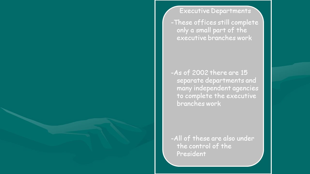 Executive Departments -These offices still complete only a small part of the executive branches work -As of 2002 there are 15 separate departments and many independent agencies to complete the executive branches work -All of these are also under the control of the President