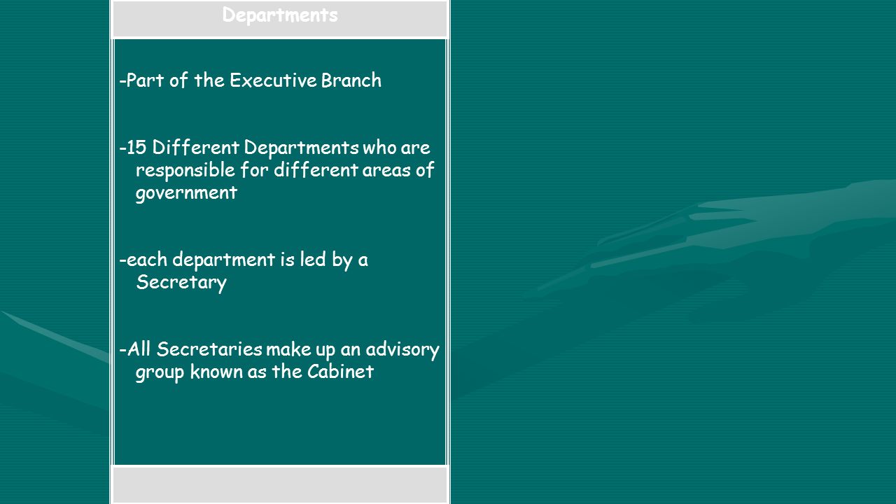 Departments -Part of the Executive Branch -15 Different Departments who are responsible for different areas of government -each department is led by a Secretary -All Secretaries make up an advisory group known as the Cabinet