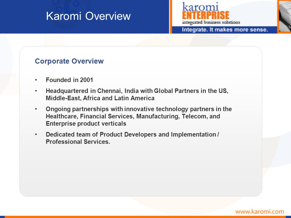 Corporate Overview Founded in 2001 Headquartered in Chennai, India with Global Partners in the US, Middle-East, Africa and Latin America Ongoing partnerships with innovative technology partners in the Healthcare, Financial Services, Manufacturing, Telecom, and Enterprise product verticals Dedicated team of Product Developers and Implementation / Professional Services.