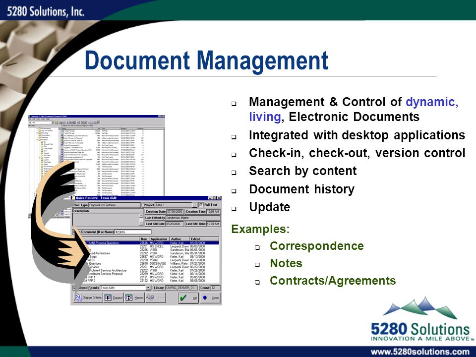 Document Management  Management & Control of dynamic, living, Electronic Documents  Integrated with desktop applications  Check-in, check-out, version control  Search by content  Document history  Update Examples:  Correspondence  Notes  Contracts/Agreements