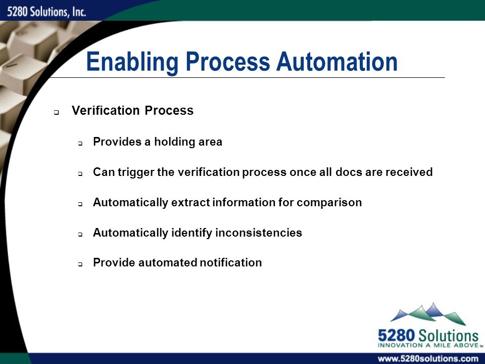 Enabling Process Automation  Verification Process  Provides a holding area  Can trigger the verification process once all docs are received  Automatically extract information for comparison  Automatically identify inconsistencies  Provide automated notification