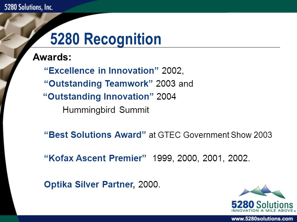 5280 Recognition Awards: Excellence in Innovation 2002, Outstanding Teamwork 2003 and Outstanding Innovation 2004 Hummingbird Summit Best Solutions Award at GTEC Government Show 2003 Kofax Ascent Premier 1999, 2000, 2001, 2002.