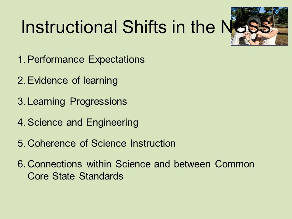 Instructional Shifts in the NGSS 1.Performance Expectations 2.Evidence of learning 3.Learning Progressions 4.Science and Engineering 5.Coherence of Science Instruction 6.Connections within Science and between Common Core State Standards