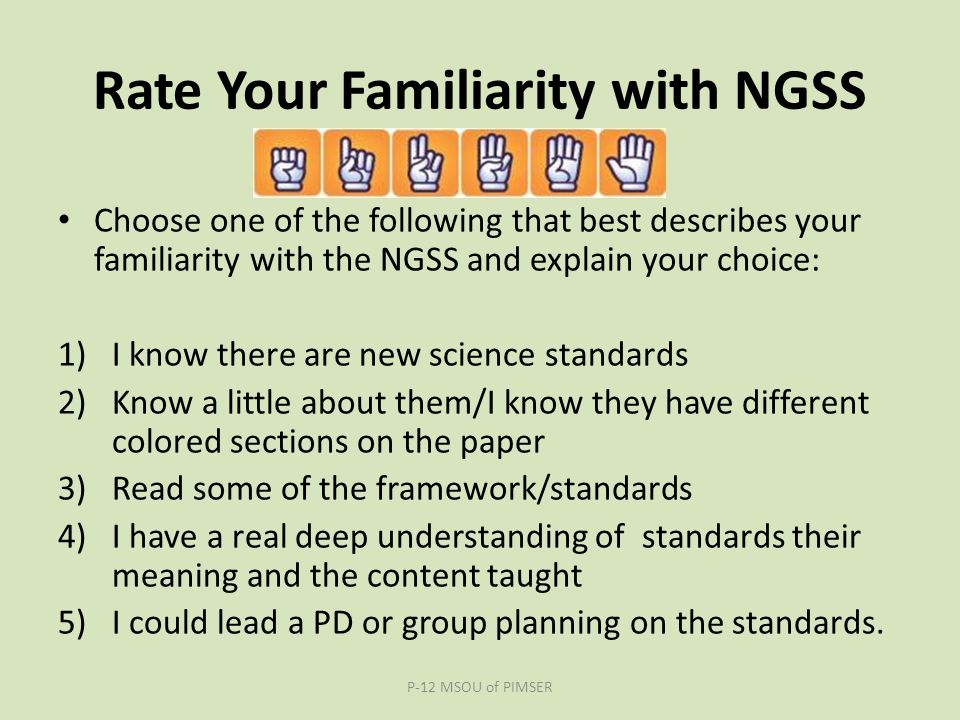 Rate Your Familiarity with NGSS Choose one of the following that best describes your familiarity with the NGSS and explain your choice: 1)I know there are new science standards 2)Know a little about them/I know they have different colored sections on the paper 3)Read some of the framework/standards 4)I have a real deep understanding of standards their meaning and the content taught 5)I could lead a PD or group planning on the standards.