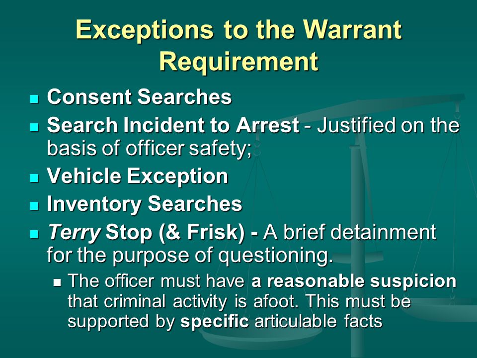 Exceptions to the Warrant Requirement Consent Searches Consent Searches Search Incident to Arrest - Justified on the basis of officer safety; Search Incident to Arrest - Justified on the basis of officer safety; Vehicle Exception Vehicle Exception Inventory Searches Inventory Searches Terry Stop (& Frisk) - A brief detainment for the purpose of questioning.