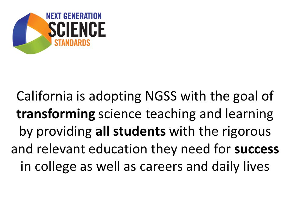 California is adopting NGSS with the goal of transforming science teaching and learning by providing all students with the rigorous and relevant education they need for success in college as well as careers and daily lives