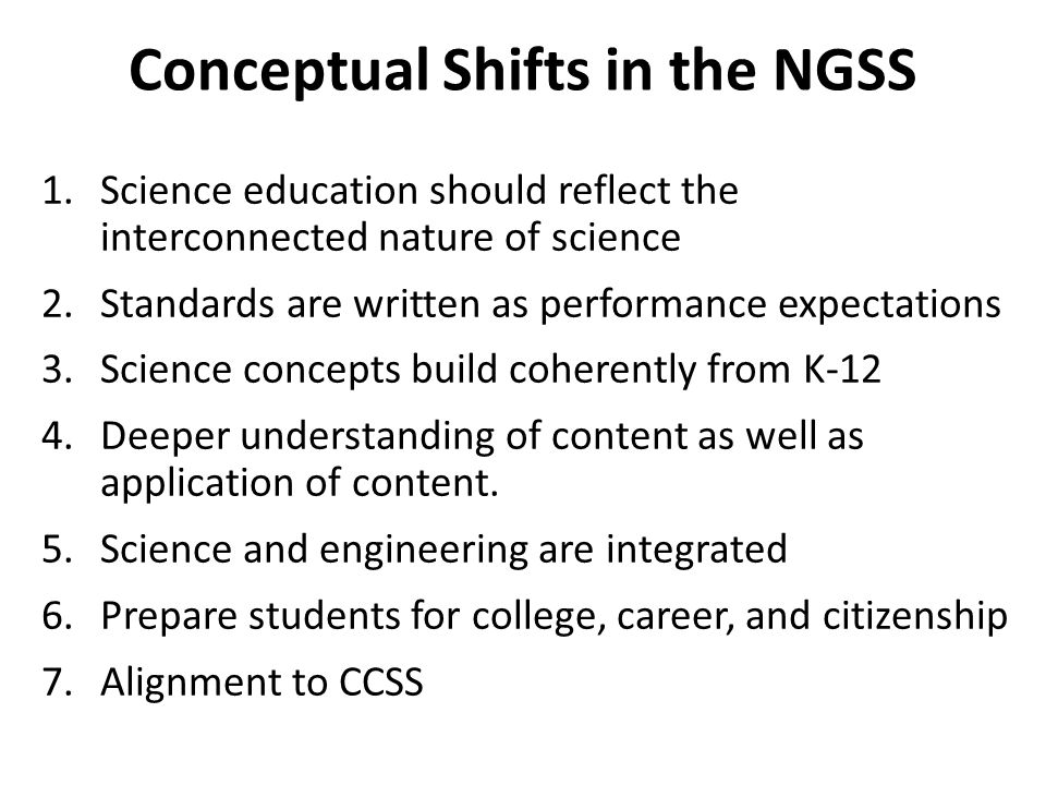Conceptual Shifts in the NGSS 1.Science education should reflect the interconnected nature of science 2.Standards are written as performance expectations 3.Science concepts build coherently from K-12 4.Deeper understanding of content as well as application of content.