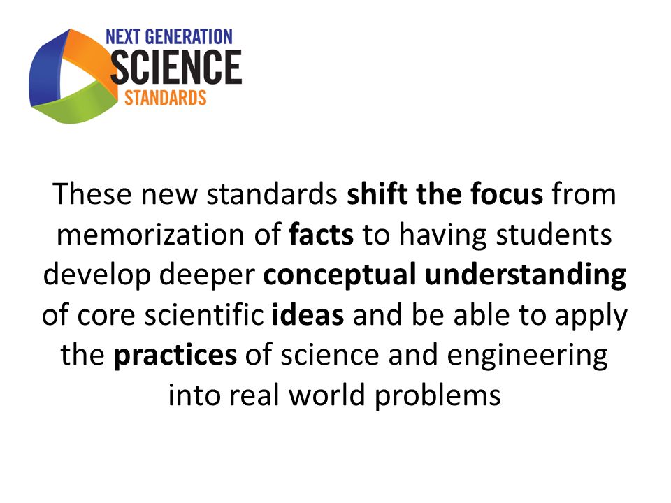 These new standards shift the focus from memorization of facts to having students develop deeper conceptual understanding of core scientific ideas and be able to apply the practices of science and engineering into real world problems