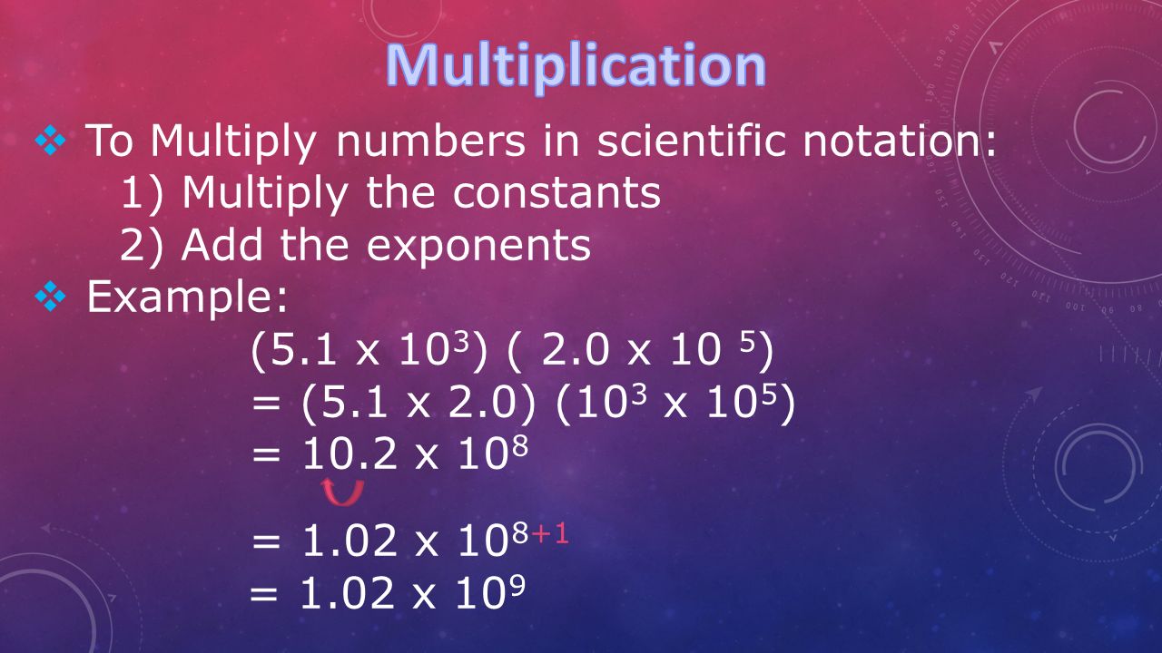  To Multiply numbers in scientific notation: 1) Multiply the constants 2) Add the exponents  Example: (5.1 x 10 3 ) ( 2.0 x 10 5 ) = (5.1 x 2.0) (10 3 x 10 5 ) = 10.2 x 10 8 = 1.02 x = 1.02 x 10 9