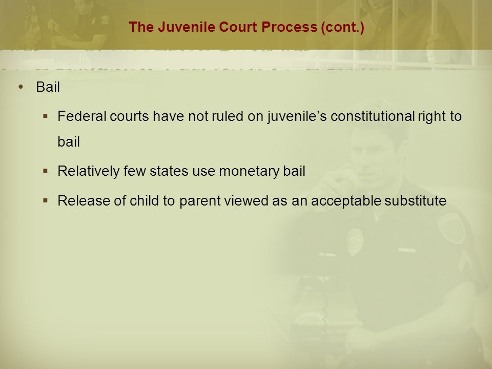 The Juvenile Court Process (cont.)  Bail  Federal courts have not ruled on juvenile’s constitutional right to bail  Relatively few states use monetary bail  Release of child to parent viewed as an acceptable substitute
