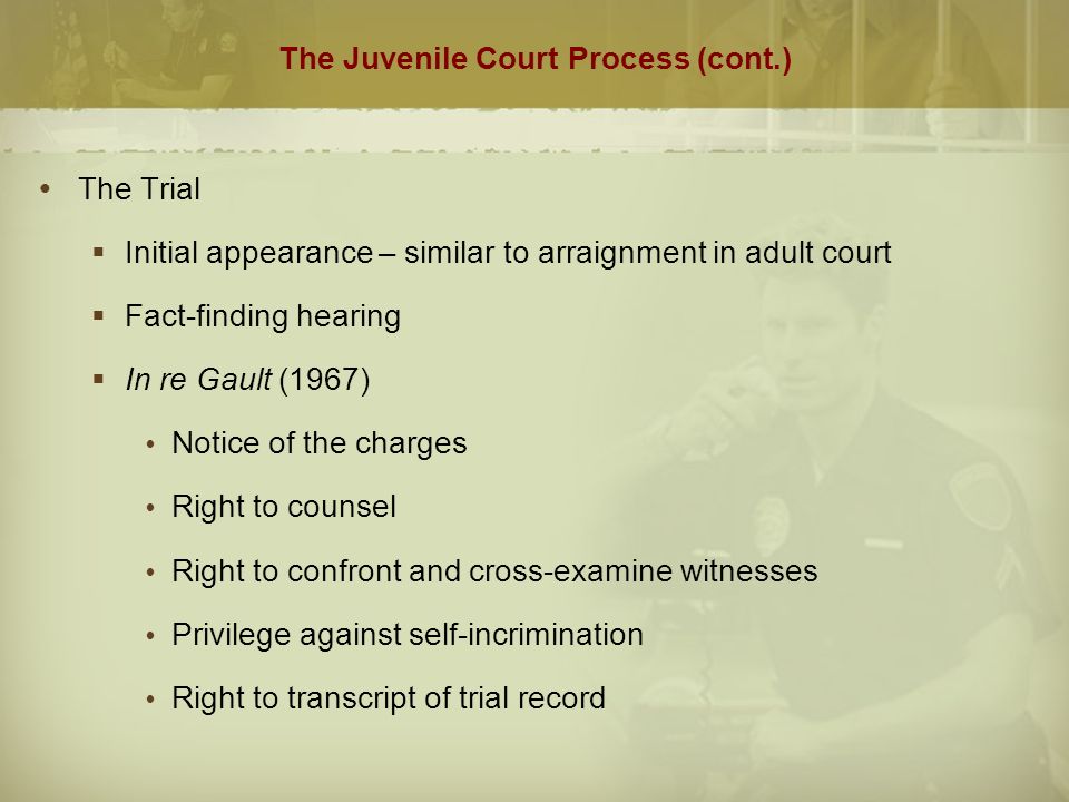 The Juvenile Court Process (cont.)  The Trial  Initial appearance – similar to arraignment in adult court  Fact-finding hearing  In re Gault (1967)  Notice of the charges  Right to counsel  Right to confront and cross-examine witnesses  Privilege against self-incrimination  Right to transcript of trial record