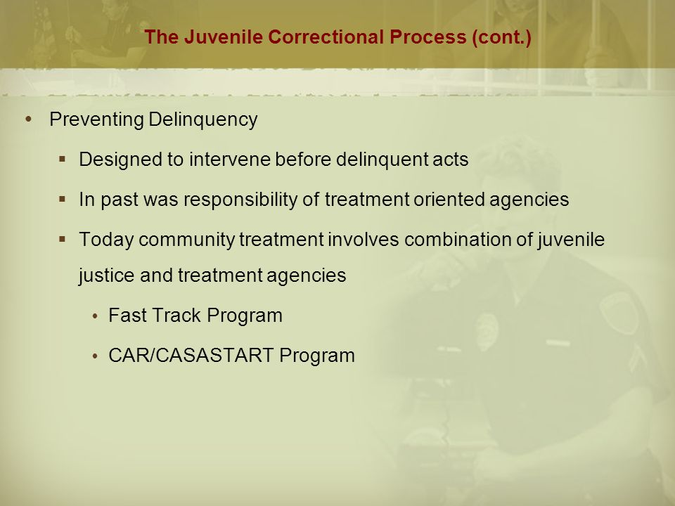 The Juvenile Correctional Process (cont.)  Preventing Delinquency  Designed to intervene before delinquent acts  In past was responsibility of treatment oriented agencies  Today community treatment involves combination of juvenile justice and treatment agencies  Fast Track Program  CAR/CASASTART Program