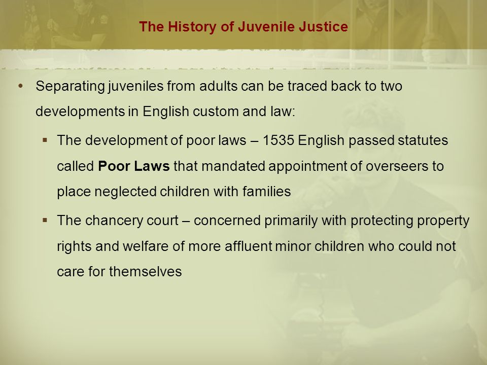 The History of Juvenile Justice  Separating juveniles from adults can be traced back to two developments in English custom and law:  The development of poor laws – 1535 English passed statutes called Poor Laws that mandated appointment of overseers to place neglected children with families  The chancery court – concerned primarily with protecting property rights and welfare of more affluent minor children who could not care for themselves