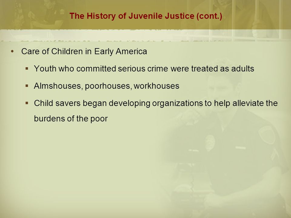 The History of Juvenile Justice (cont.)  Care of Children in Early America  Youth who committed serious crime were treated as adults  Almshouses, poorhouses, workhouses  Child savers began developing organizations to help alleviate the burdens of the poor