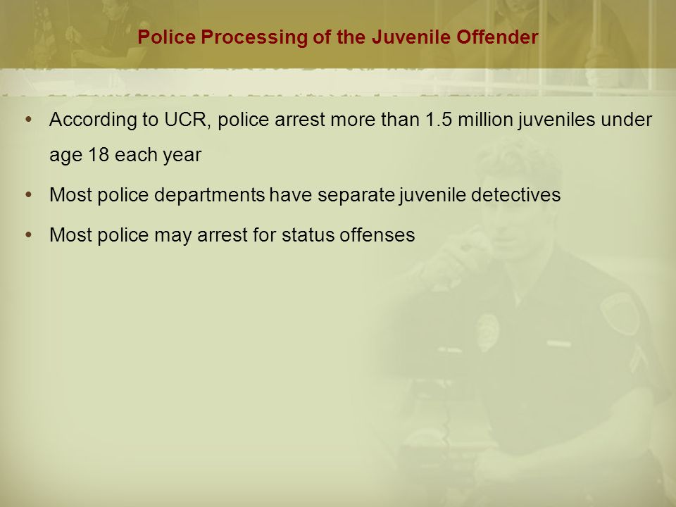 Police Processing of the Juvenile Offender  According to UCR, police arrest more than 1.5 million juveniles under age 18 each year  Most police departments have separate juvenile detectives  Most police may arrest for status offenses
