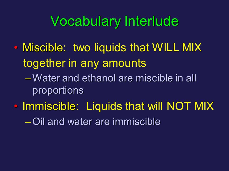 Vocabulary Interlude MiscibleMiscible: two liquids that WILL MIX together in any amounts –Water and ethanol are miscible in all proportions ImmiscibleImmiscible: Liquids that will NOT MIX –Oil and water are immiscible