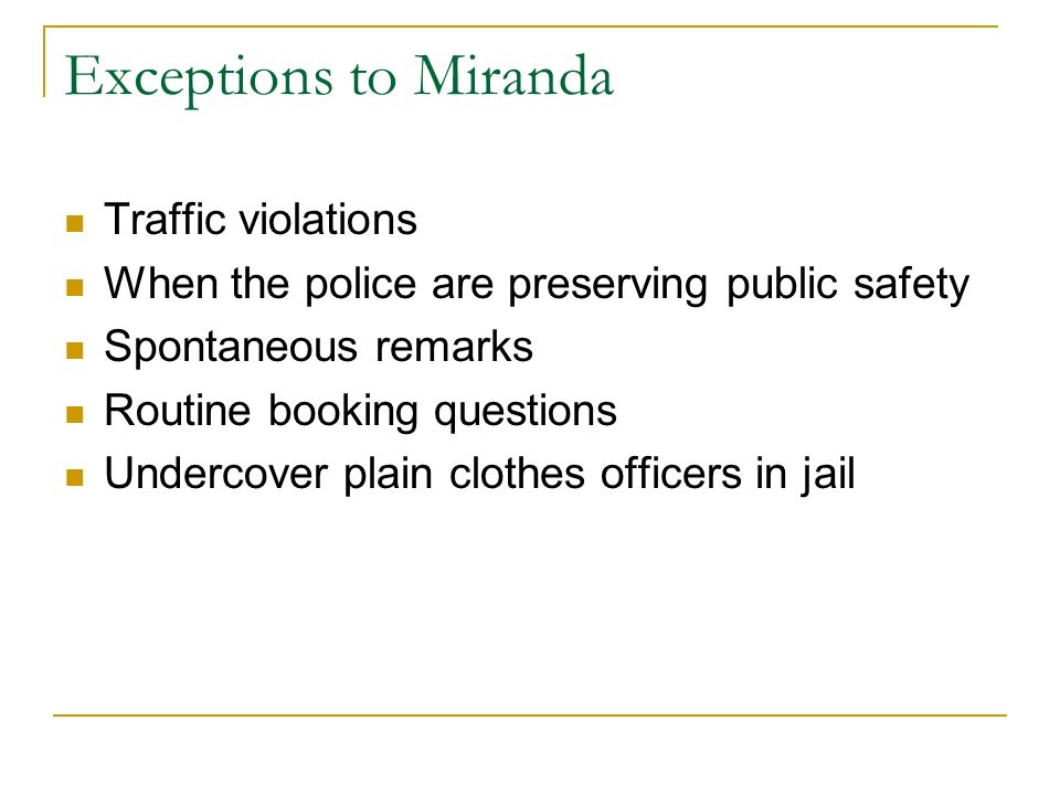 Exceptions to Miranda Traffic violations When the police are preserving public safety Spontaneous remarks Routine booking questions Undercover plain clothes officers in jail