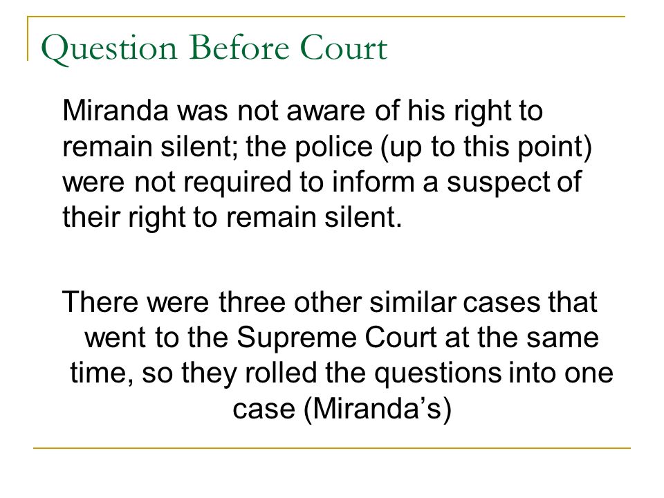 Question Before Court Miranda was not aware of his right to remain silent; the police (up to this point) were not required to inform a suspect of their right to remain silent.