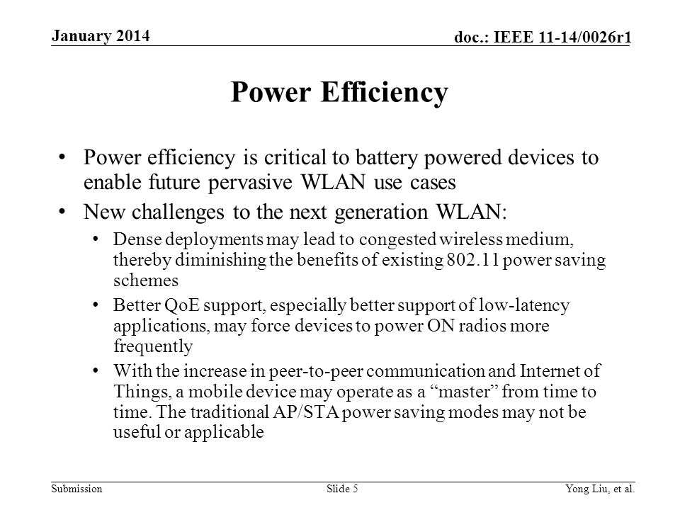 Submission doc.: IEEE 11-14/0026r1 Power Efficiency Power efficiency is critical to battery powered devices to enable future pervasive WLAN use cases New challenges to the next generation WLAN: Dense deployments may lead to congested wireless medium, thereby diminishing the benefits of existing power saving schemes Better QoE support, especially better support of low-latency applications, may force devices to power ON radios more frequently With the increase in peer-to-peer communication and Internet of Things, a mobile device may operate as a master from time to time.