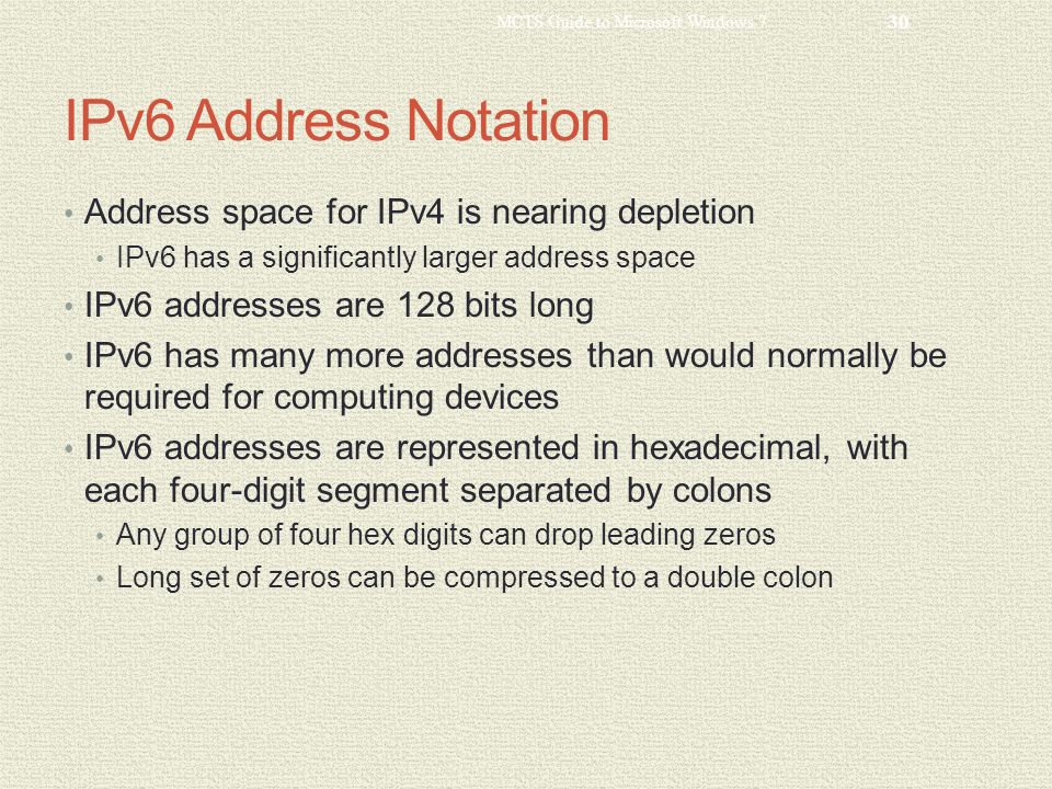 IPv6 Address Notation Address space for IPv4 is nearing depletion IPv6 has a significantly larger address space IPv6 addresses are 128 bits long IPv6 has many more addresses than would normally be required for computing devices IPv6 addresses are represented in hexadecimal, with each four-digit segment separated by colons Any group of four hex digits can drop leading zeros Long set of zeros can be compressed to a double colon MCTS Guide to Microsoft Windows 7 30
