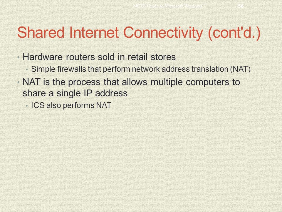 Shared Internet Connectivity (cont d.) Hardware routers sold in retail stores Simple firewalls that perform network address translation (NAT) NAT is the process that allows multiple computers to share a single IP address ICS also performs NAT MCTS Guide to Microsoft Windows 7 56