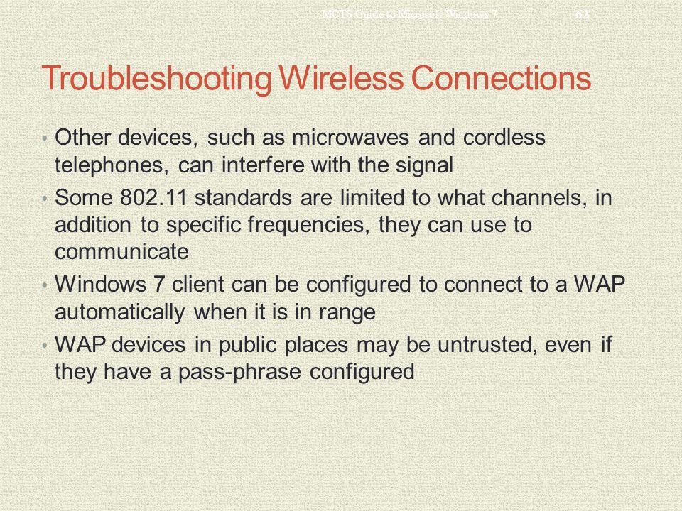 Troubleshooting Wireless Connections Other devices, such as microwaves and cordless telephones, can interfere with the signal Some standards are limited to what channels, in addition to specific frequencies, they can use to communicate Windows 7 client can be configured to connect to a WAP automatically when it is in range WAP devices in public places may be untrusted, even if they have a pass-phrase configured MCTS Guide to Microsoft Windows 7 62