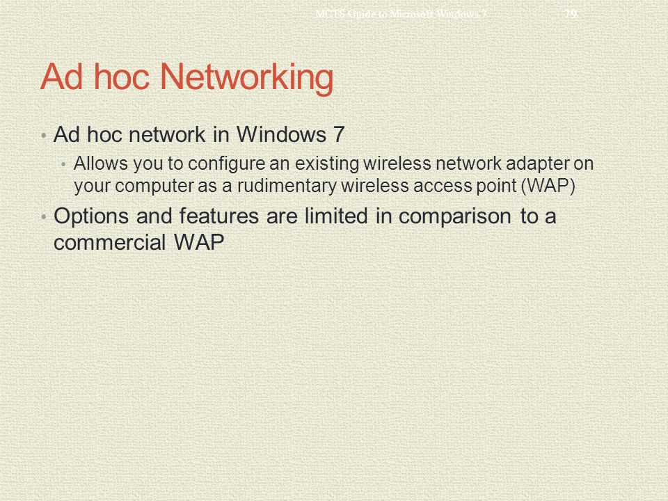 Ad hoc Networking Ad hoc network in Windows 7 Allows you to configure an existing wireless network adapter on your computer as a rudimentary wireless access point (WAP) Options and features are limited in comparison to a commercial WAP MCTS Guide to Microsoft Windows 7 79