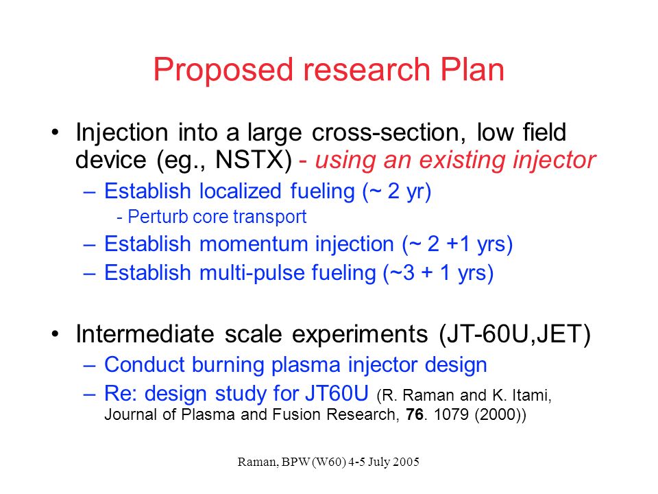Raman, BPW (W60) 4-5 July 2005 Proposed research Plan Injection into a large cross-section, low field device (eg., NSTX) - using an existing injector –Establish localized fueling (~ 2 yr) - Perturb core transport –Establish momentum injection (~ 2 +1 yrs) –Establish multi-pulse fueling (~3 + 1 yrs) Intermediate scale experiments (JT-60U,JET) –Conduct burning plasma injector design –Re: design study for JT60U (R.