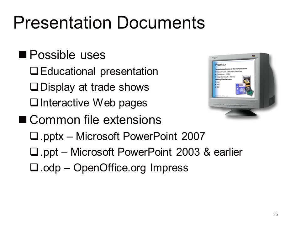 25 Presentation Documents Possible uses  Educational presentation  Display at trade shows  Interactive Web pages Common file extensions .pptx – Microsoft PowerPoint 2007 .ppt – Microsoft PowerPoint 2003 & earlier .odp – OpenOffice.org Impress